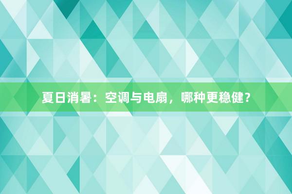 夏日消暑：空调与电扇，哪种更稳健？